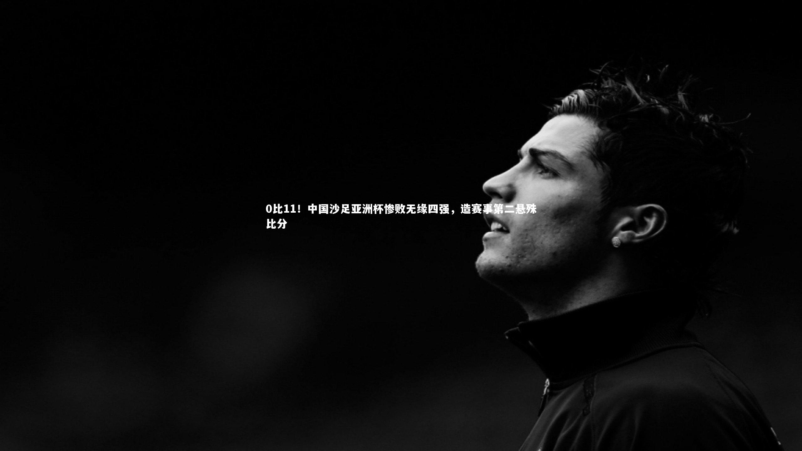 0比11！中国沙足亚洲杯惨败无缘四强，造赛事第二悬殊比分