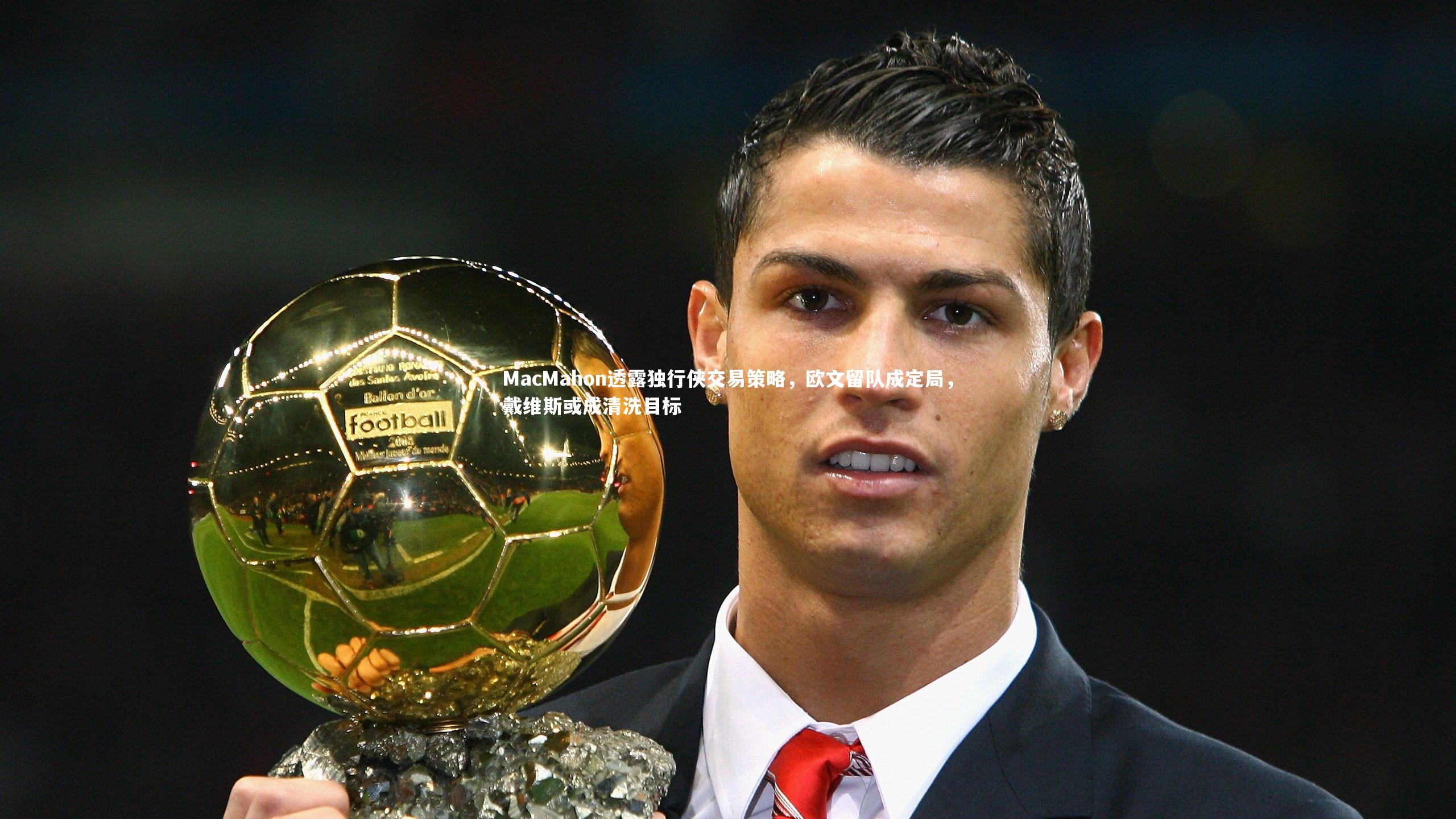 MacMahon透露独行侠交易策略，欧文留队成定局，戴维斯或成清洗目标